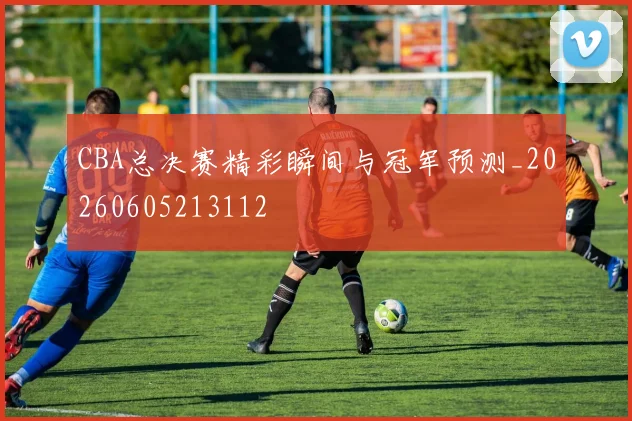 CBA总决赛精彩瞬间与冠军预测_20260605213112