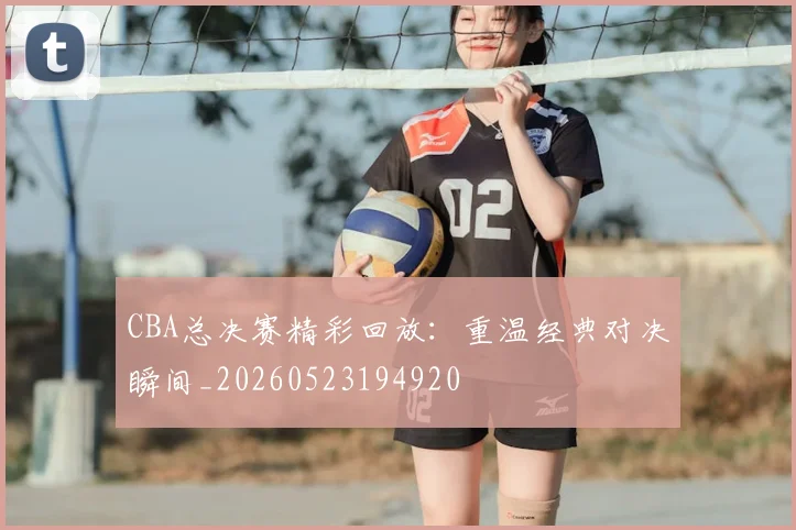 CBA总决赛精彩回放:重温经典对决瞬间_20260523194920
