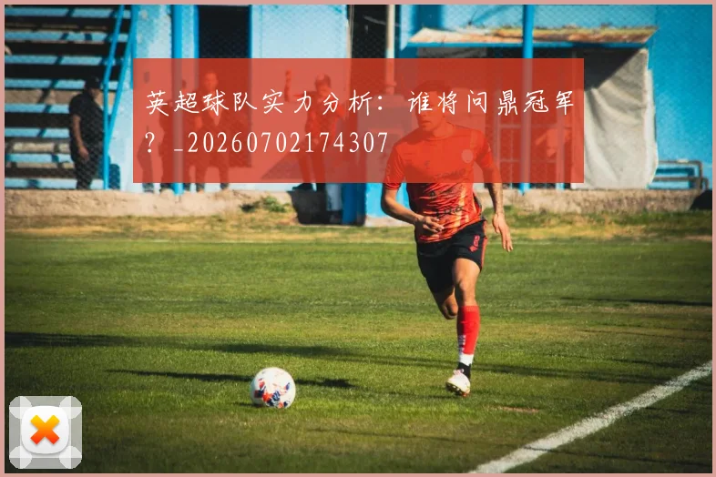 英超球队实力分析:谁将问鼎冠军?_20260702174307
