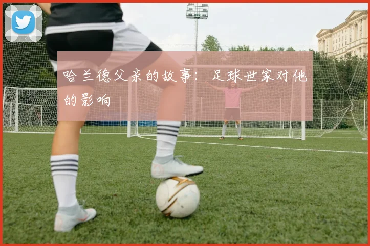 哈兰德父亲的故事:足球世家对他的影响