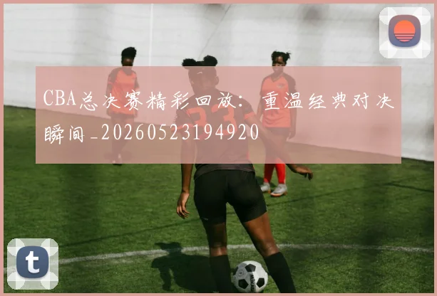 CBA总决赛精彩回放：重温经典对决瞬间_20260523194920