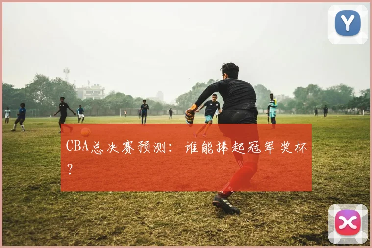 CBA总决赛预测:谁能捧起冠军奖杯?